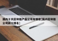 国内十大区块链产品公司有哪些[国内区块链公司前十排名]