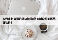 如何定制公司的区块链[如何定制公司的区块链软件]