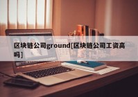 区块链公司ground[区块链公司工资高吗]